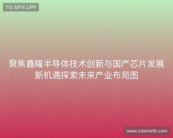 聚焦鑫曜半导体技术创新与国产芯片发展新机遇探索未来产业布局图 聚焦鑫曜半导体技术创新与国产芯片发展新机遇探索未来产业布局图